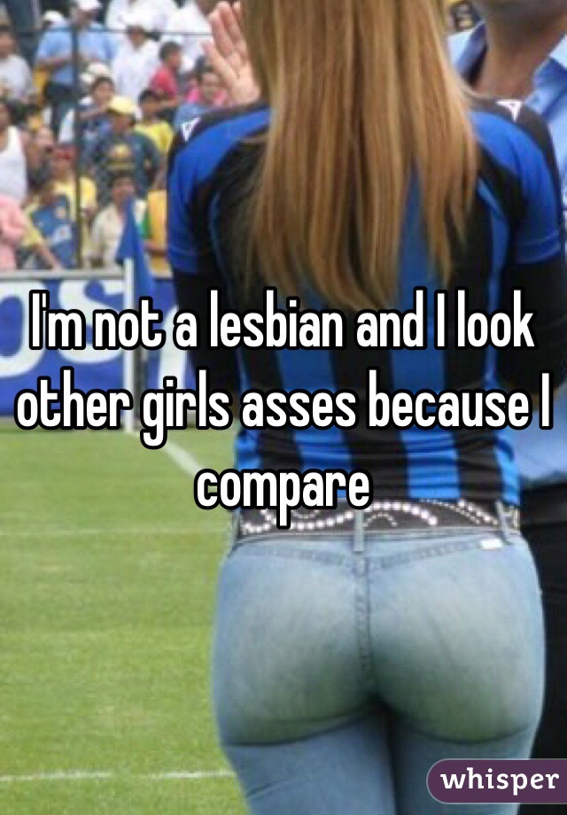 I'm not a lesbian and I look other girls asses because I compare 