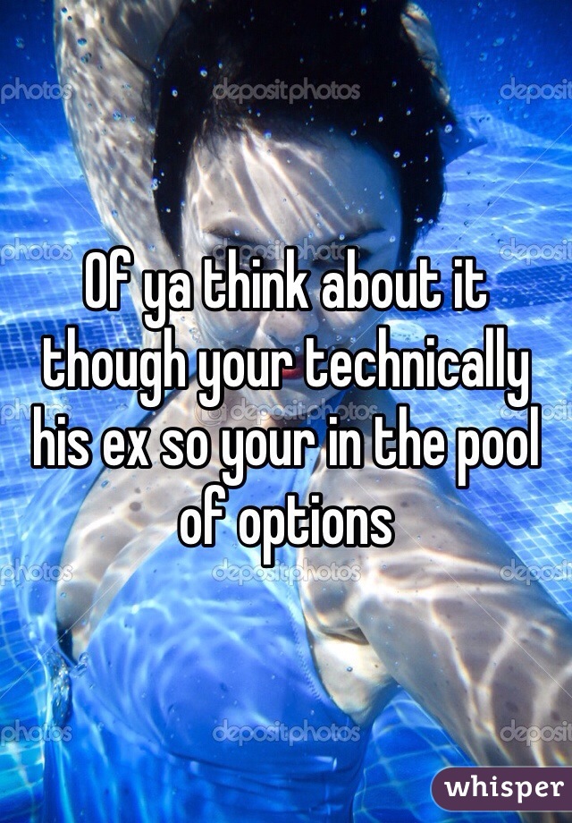 Of ya think about it though your technically his ex so your in the pool of options 