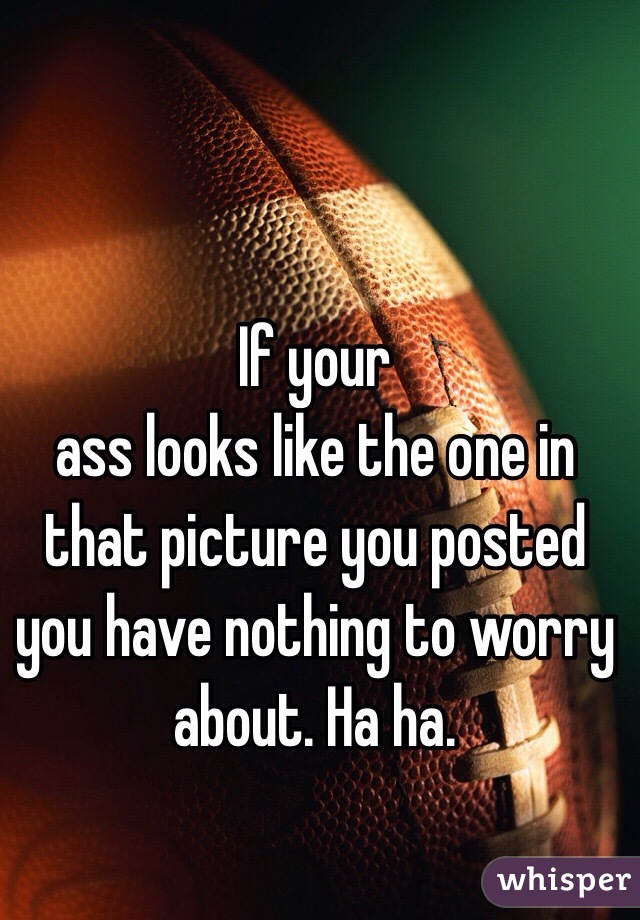 If your 
ass looks like the one in that picture you posted you have nothing to worry about. Ha ha. 