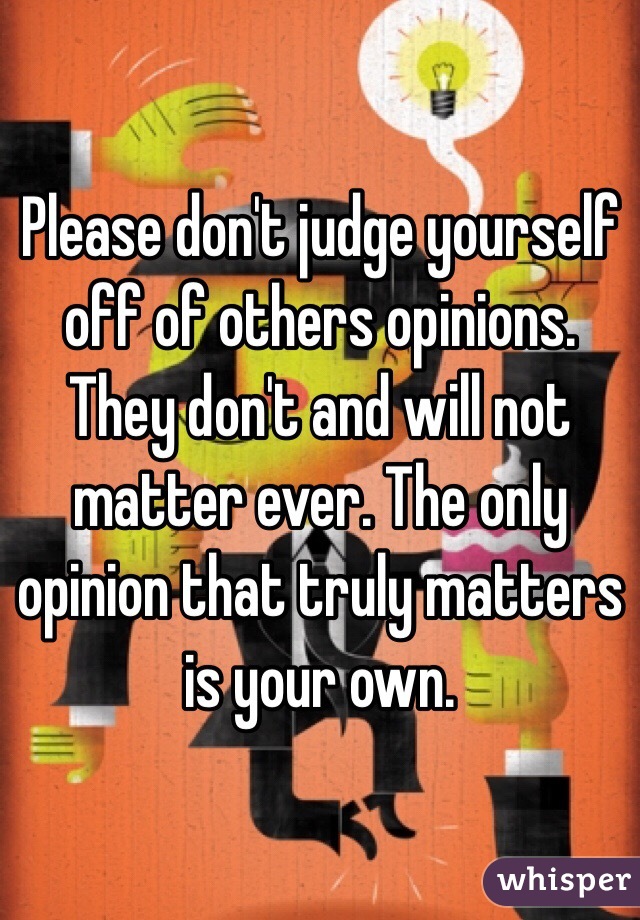 Please don't judge yourself off of others opinions. They don't and will not matter ever. The only opinion that truly matters is your own.