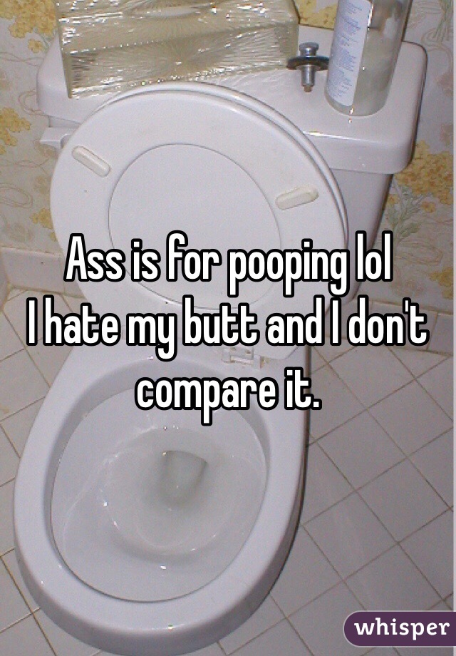 Ass is for pooping lol
I hate my butt and I don't compare it. 