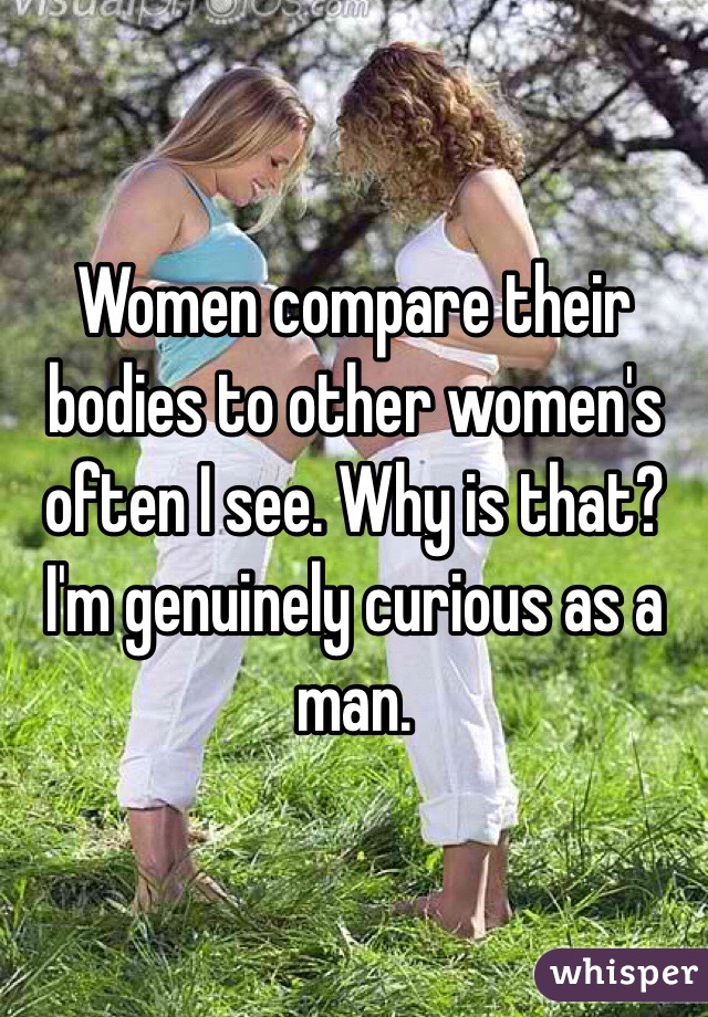 Women compare their bodies to other women's often I see. Why is that? I'm genuinely curious as a man.