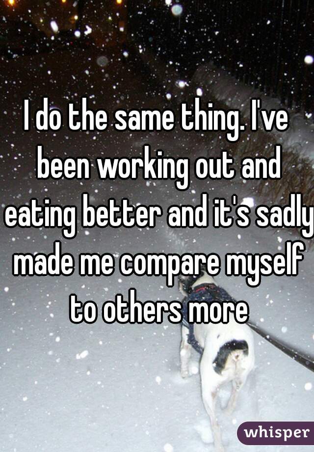 I do the same thing. I've been working out and eating better and it's sadly made me compare myself to others more