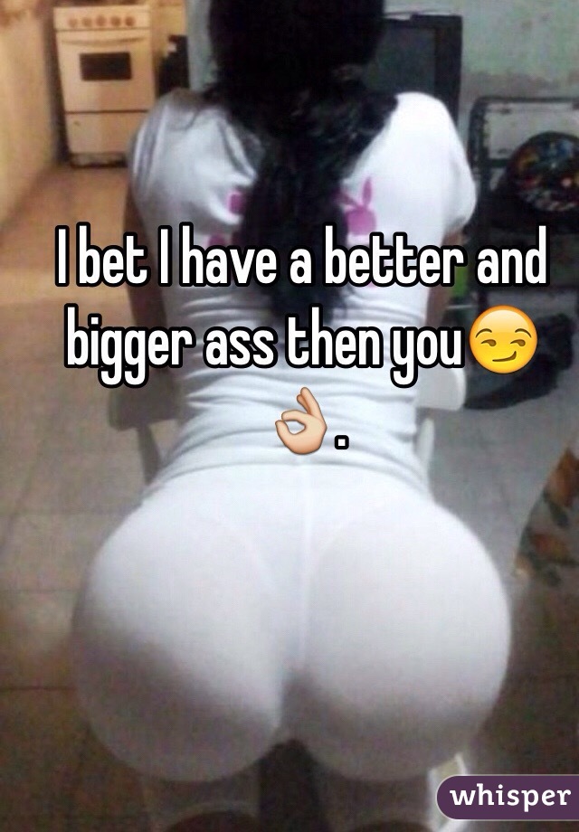 I bet I have a better and bigger ass then you😏👌.