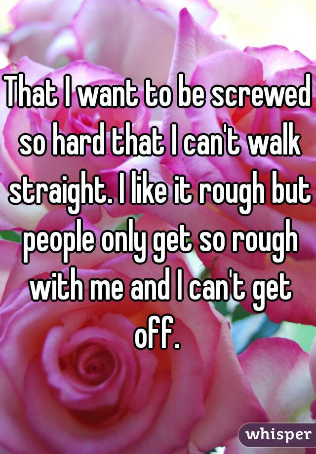 That I want to be screwed so hard that I can't walk straight. I like it rough but people only get so rough with me and I can't get off. 