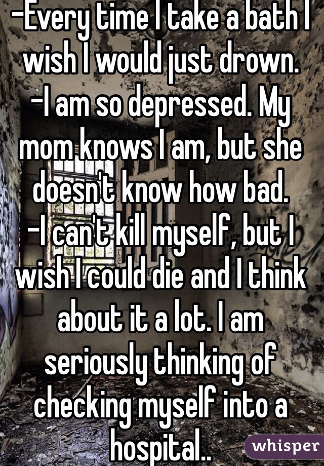 -Every time I take a bath I wish I would just drown. 
-I am so depressed. My mom knows I am, but she doesn't know how bad. 
-I can't kill myself, but I wish I could die and I think about it a lot. I am seriously thinking of checking myself into a hospital.. 