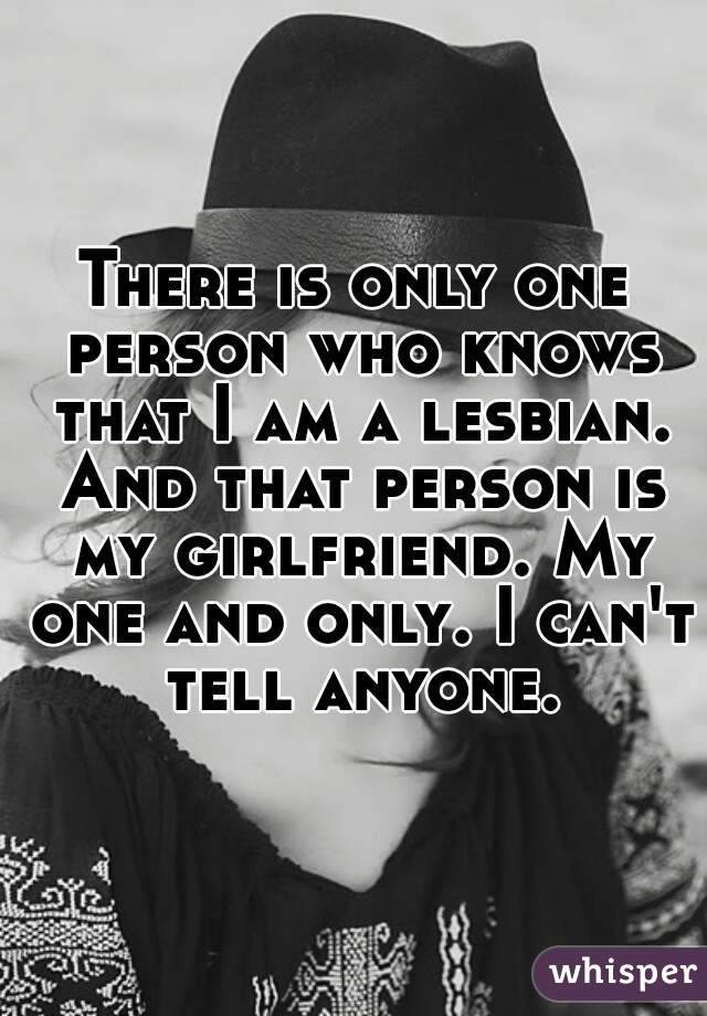 There is only one person who knows that I am a lesbian. And that person is my girlfriend. My one and only. I can't tell anyone.