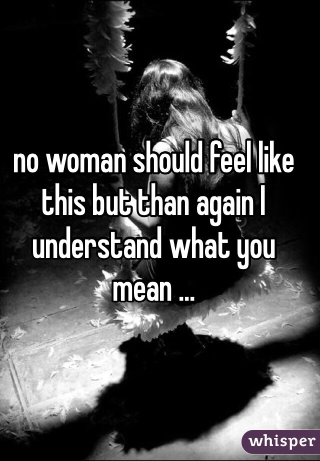 no woman should feel like this but than again I understand what you mean ...