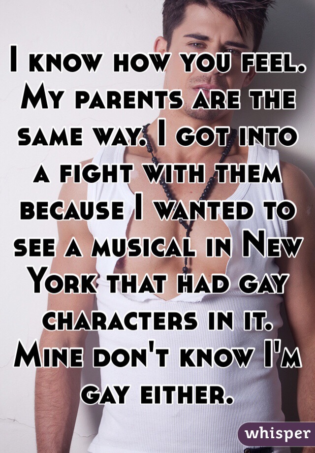 I know how you feel. My parents are the same way. I got into a fight with them because I wanted to see a musical in New York that had gay characters in it. Mine don't know I'm gay either.