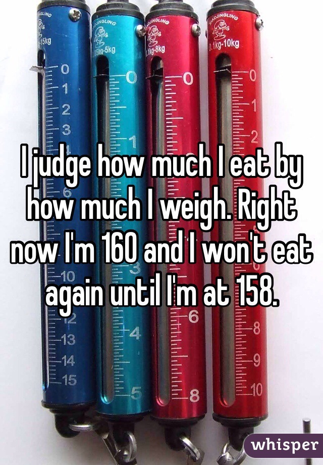 I judge how much I eat by how much I weigh. Right now I'm 160 and I won't eat again until I'm at 158. 