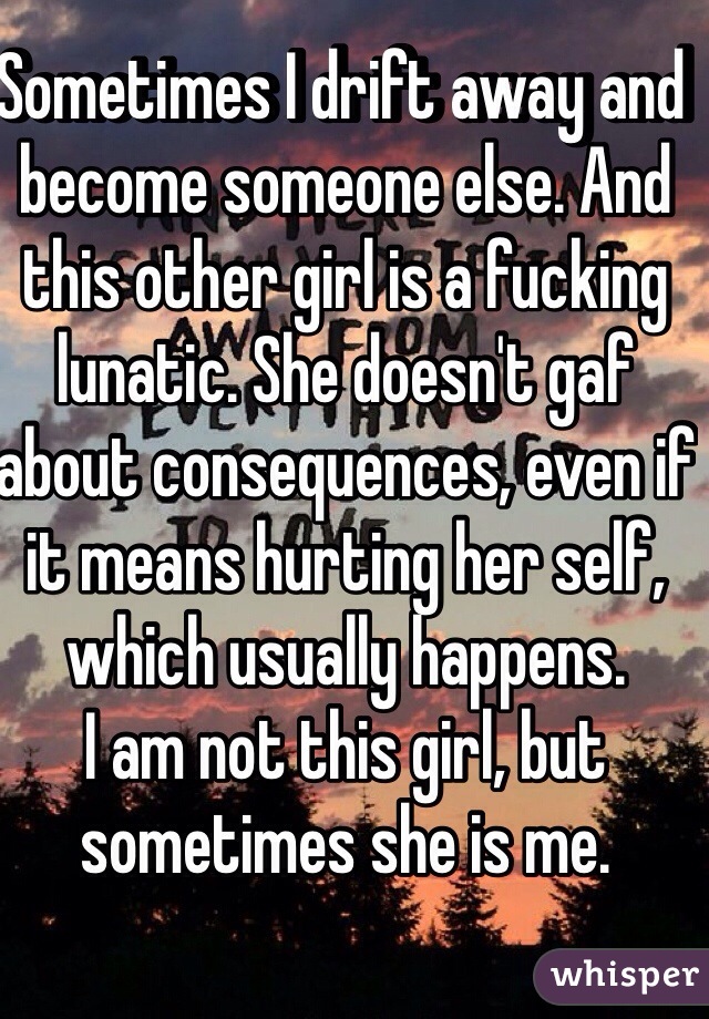 Sometimes I drift away and become someone else. And this other girl is a fucking lunatic. She doesn't gaf about consequences, even if it means hurting her self, which usually happens.
I am not this girl, but sometimes she is me. 