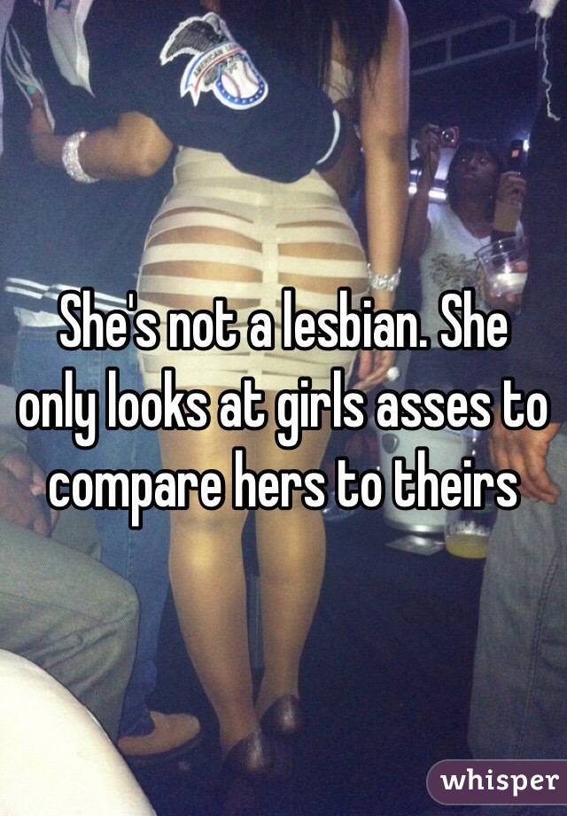 She's not a lesbian. She only looks at girls asses to compare hers to theirs 