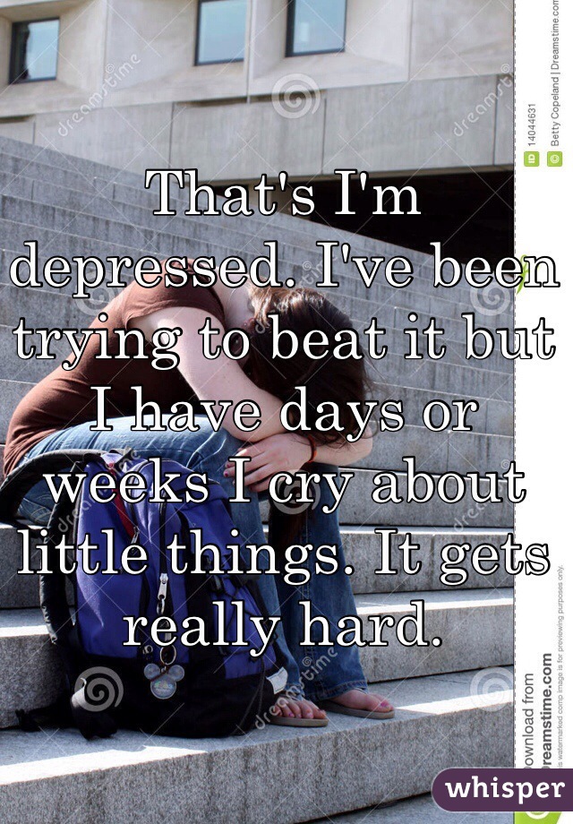 That's I'm depressed. I've been trying to beat it but I have days or weeks I cry about little things. It gets really hard.