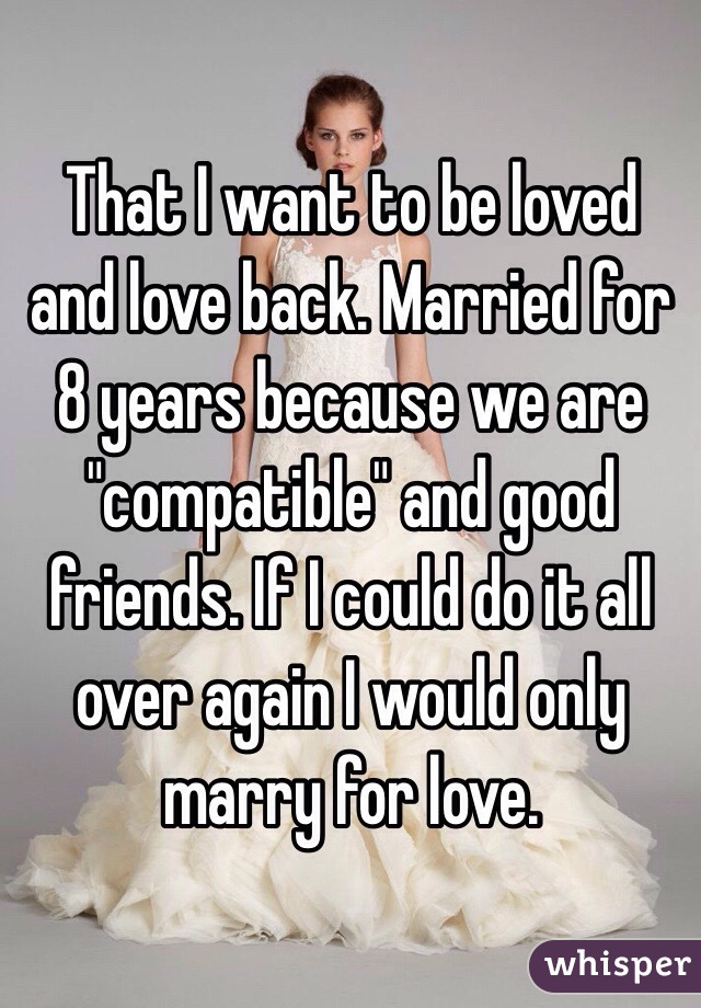 That I want to be loved and love back. Married for 8 years because we are "compatible" and good friends. If I could do it all over again I would only marry for love.