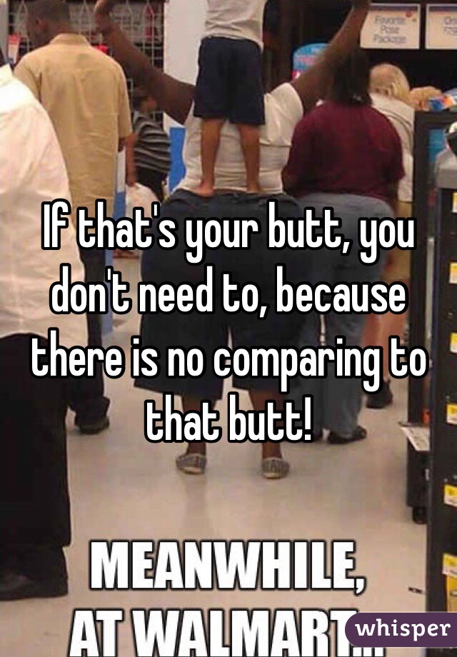 If that's your butt, you don't need to, because there is no comparing to that butt! 