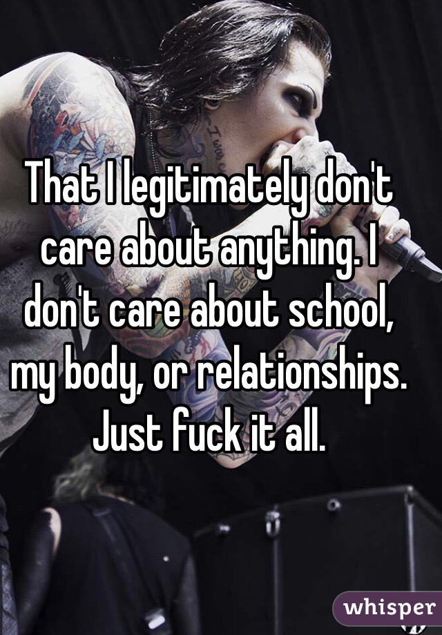 That I legitimately don't care about anything. I don't care about school, my body, or relationships. Just fuck it all. 