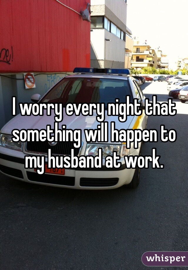 I worry every night that something will happen to my husband at work. 