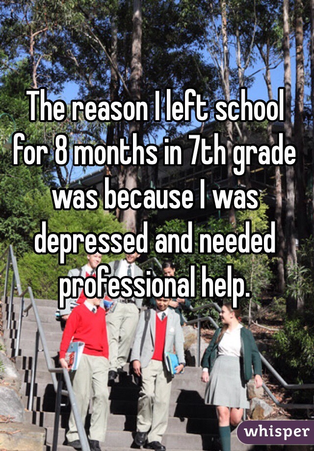 The reason I left school for 8 months in 7th grade was because I was depressed and needed professional help. 