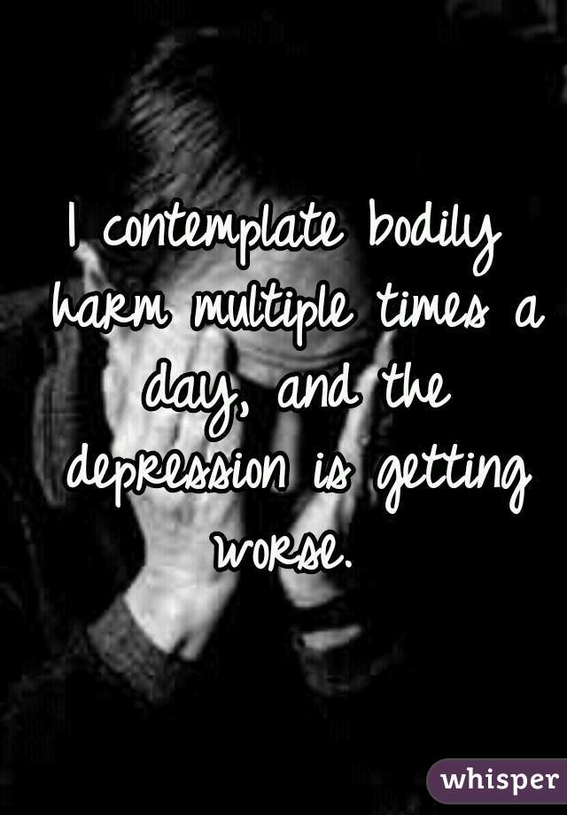 I contemplate bodily harm multiple times a day, and the depression is getting worse. 