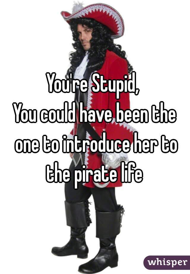 You're Stupid, 
You could have been the one to introduce her to the pirate life 