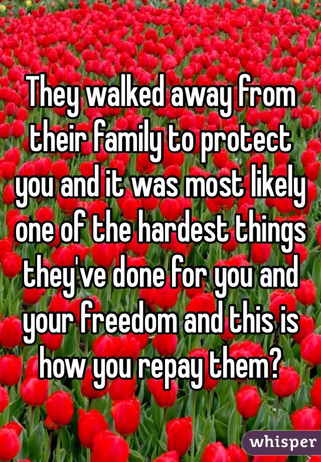 They walked away from their family to protect you and it was most likely one of the hardest things they've done for you and your freedom and this is how you repay them?