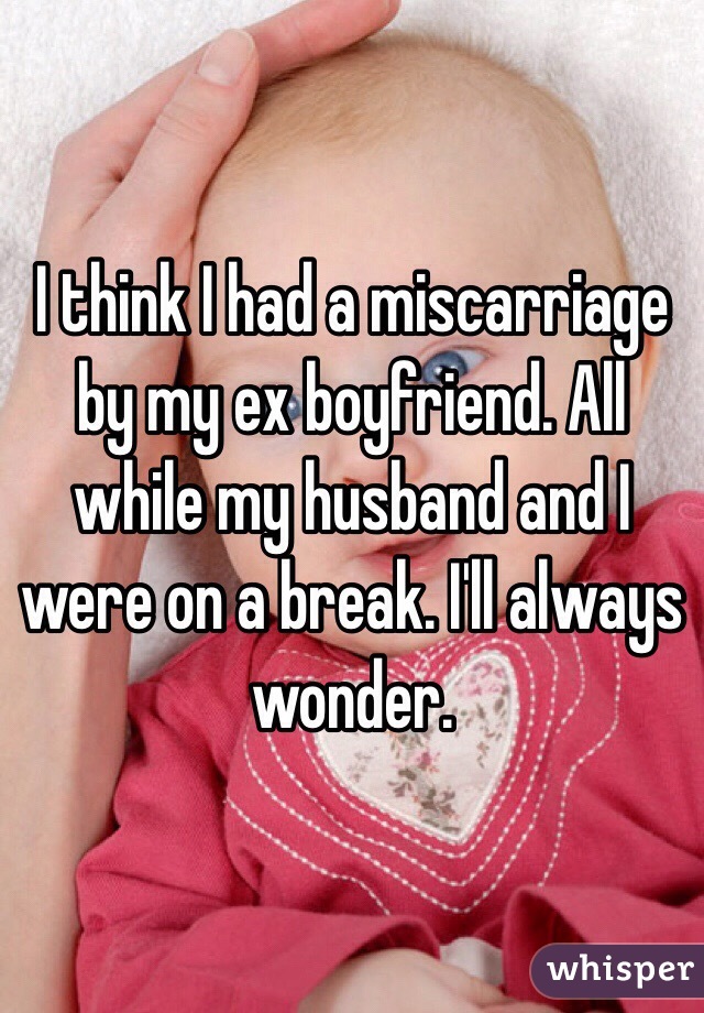 I think I had a miscarriage by my ex boyfriend. All while my husband and I were on a break. I'll always wonder. 