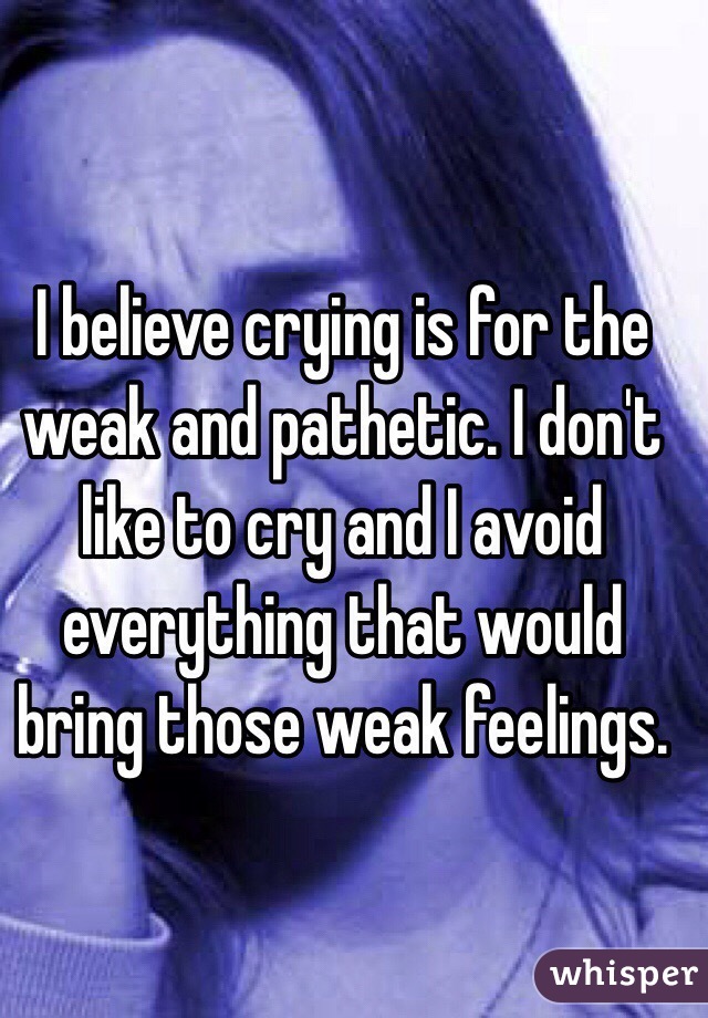 I believe crying is for the weak and pathetic. I don't like to cry and I avoid everything that would bring those weak feelings.