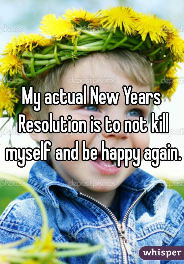 My actual New Years Resolution is to not kill myself and be happy again.