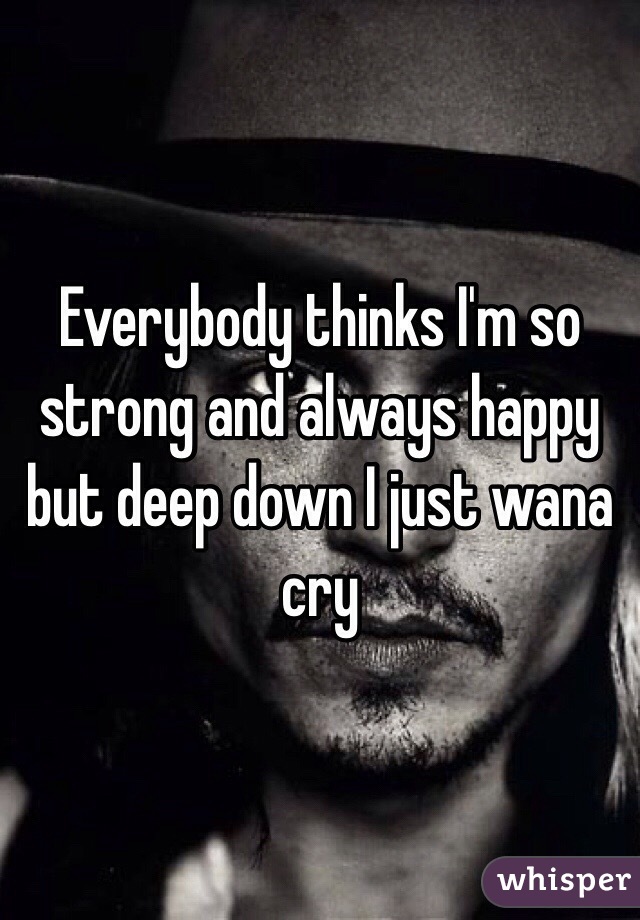 Everybody thinks I'm so strong and always happy but deep down I just wana cry 