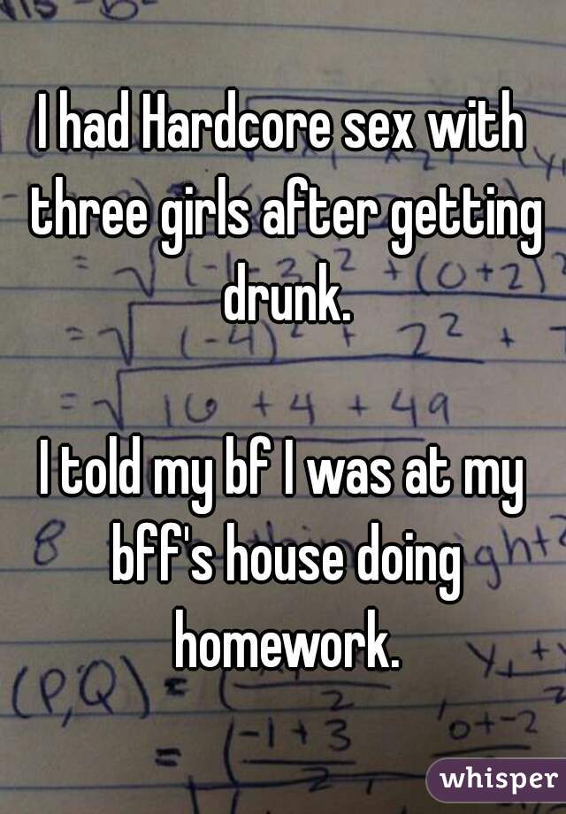 I had Hardcore sex with three girls after getting drunk.

I told my bf I was at my bff's house doing homework.