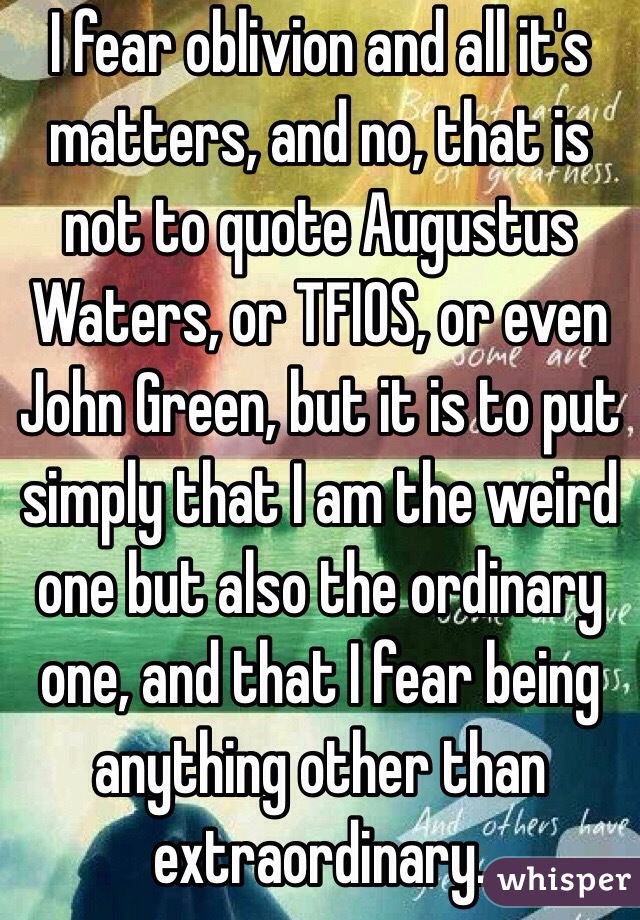 I fear oblivion and all it's matters, and no, that is not to quote Augustus Waters, or TFIOS, or even John Green, but it is to put simply that I am the weird one but also the ordinary one, and that I fear being anything other than extraordinary.