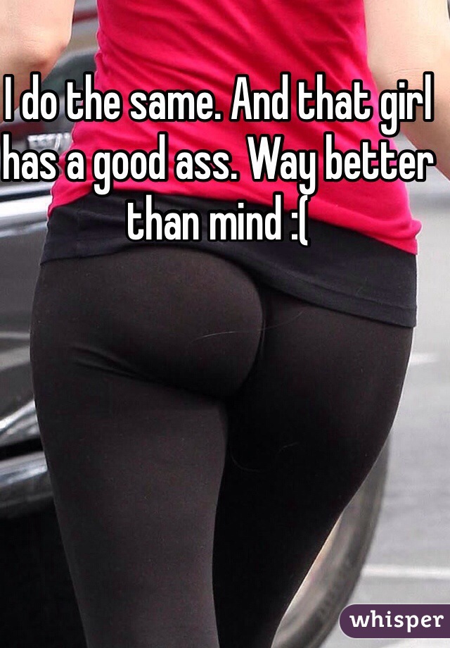 I do the same. And that girl has a good ass. Way better than mind :(