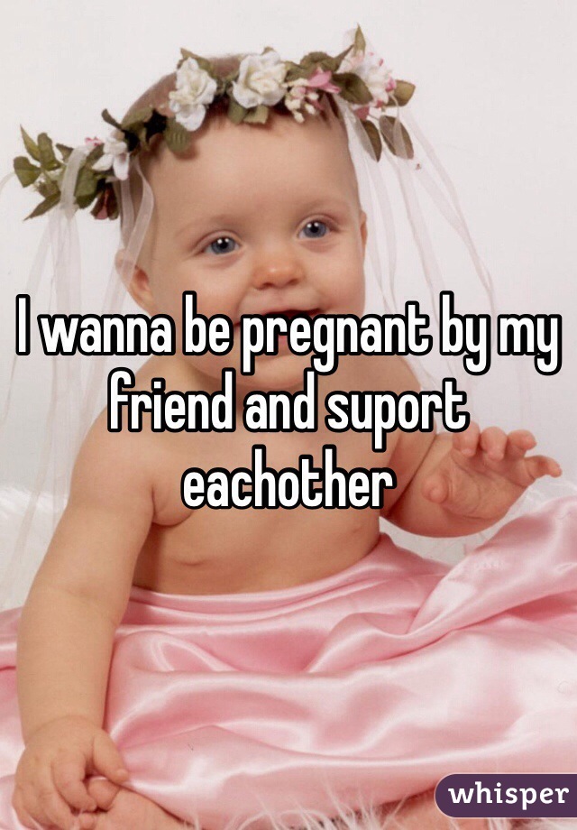 I wanna be pregnant by my friend and suport eachother 