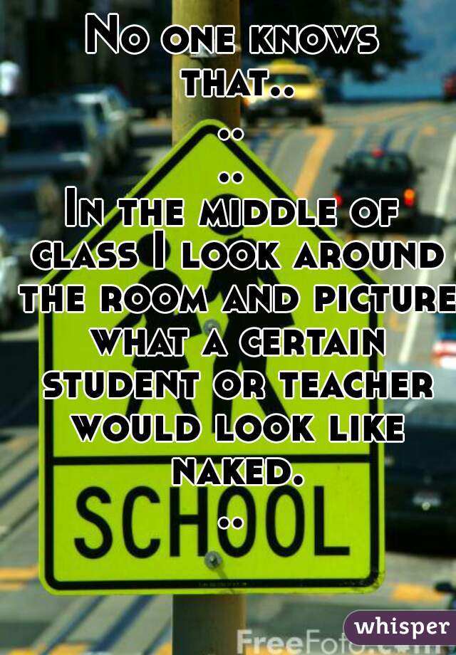 No one knows that......
In the middle of class I look around the room and picture what a certain student or teacher would look like naked...