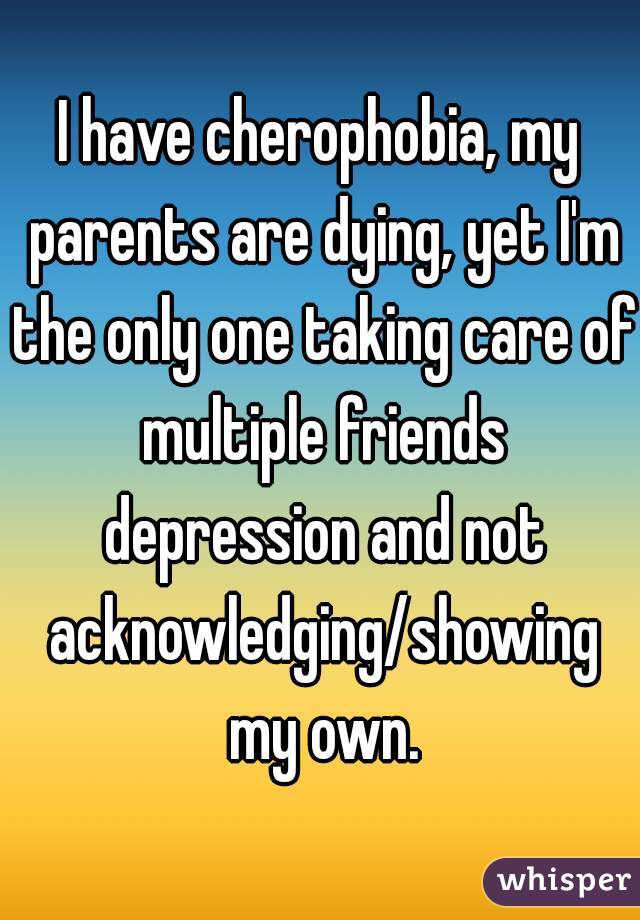 I have cherophobia, my parents are dying, yet I'm the only one taking care of multiple friends depression and not acknowledging/showing my own.