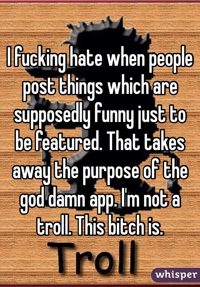 I fucking hate when people post things which are supposedly funny just to be featured. That takes away the purpose of the god damn app. I'm not a troll. This bitch is.