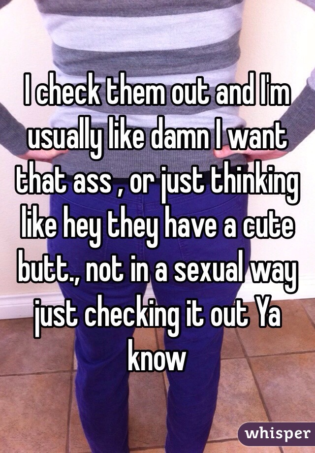 I check them out and I'm usually like damn I want that ass , or just thinking like hey they have a cute butt., not in a sexual way just checking it out Ya know 