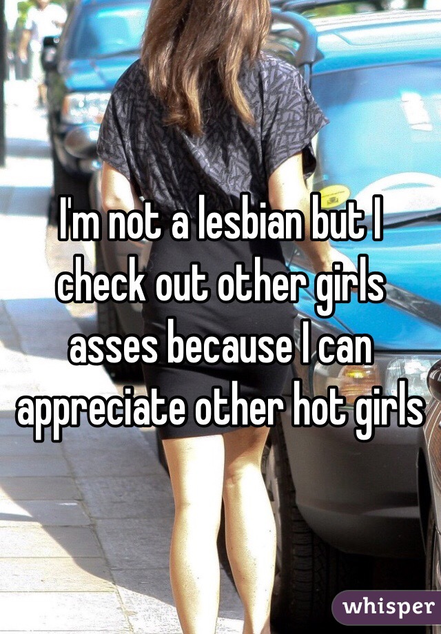 I'm not a lesbian but I check out other girls asses because I can appreciate other hot girls