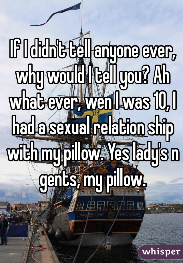 If I didn't tell anyone ever, why would I tell you? Ah what ever, wen I was 10, I had a sexual relation ship with my pillow. Yes lady's n gents, my pillow.