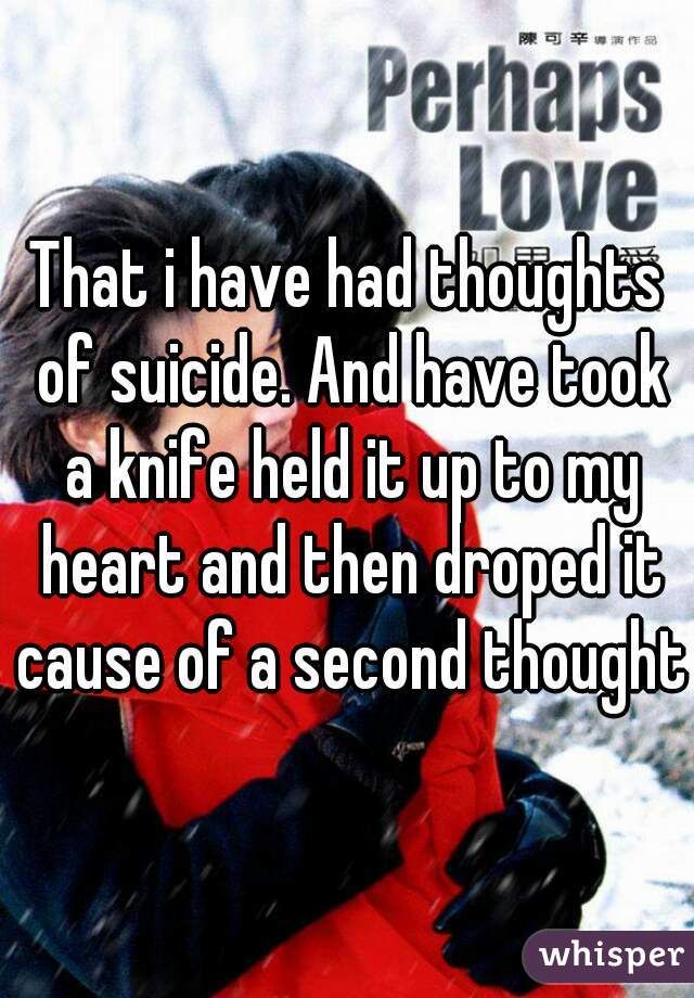 That i have had thoughts of suicide. And have took a knife held it up to my heart and then droped it cause of a second thought