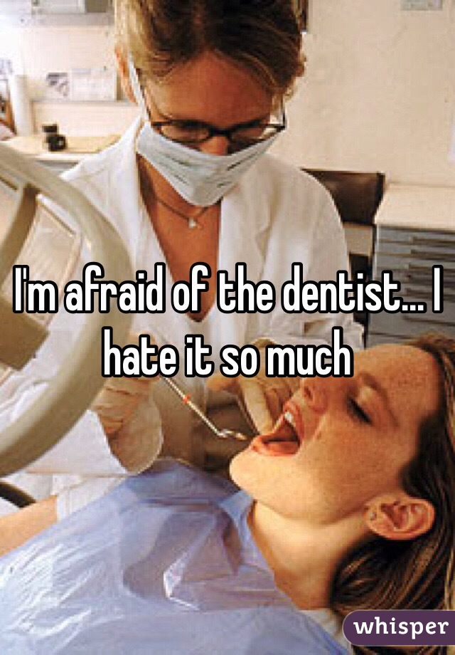 I'm afraid of the dentist... I hate it so much