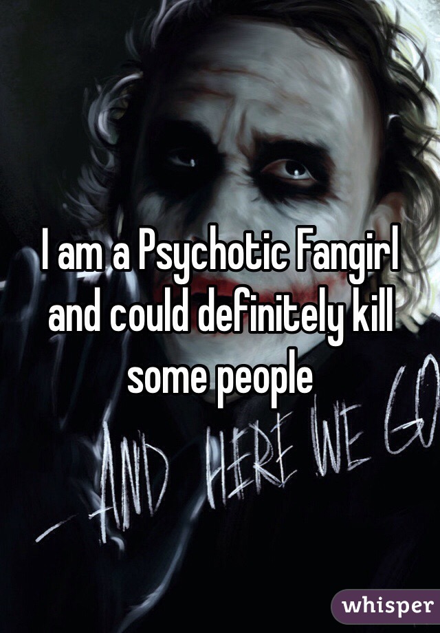 I am a Psychotic Fangirl and could definitely kill some people