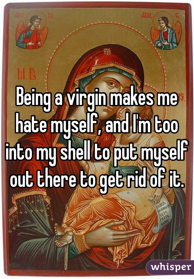 Being a virgin makes me hate myself, and I'm too into my shell to put myself out there to get rid of it. 