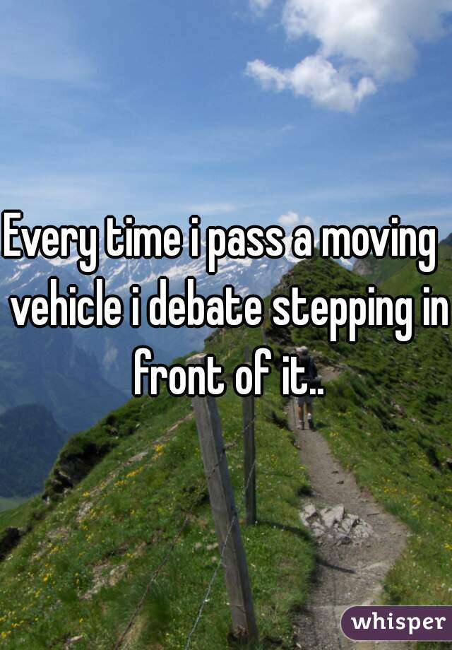 Every time i pass a moving  vehicle i debate stepping in front of it..