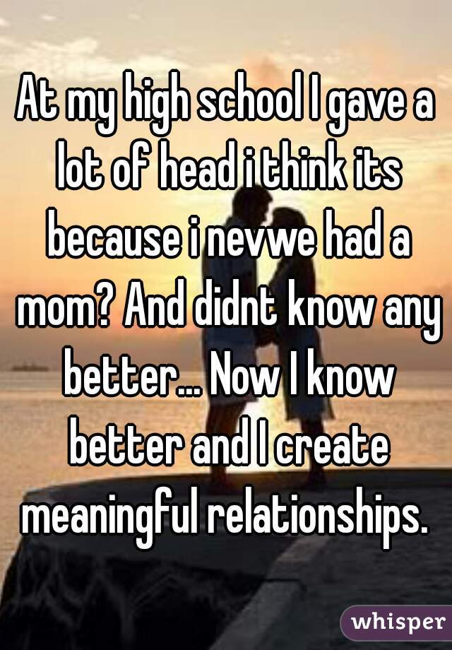 At my high school I gave a lot of head i think its because i nevwe had a mom? And didnt know any better... Now I know better and I create meaningful relationships. 