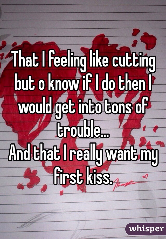 That I feeling like cutting but o know if I do then I would get into tons of trouble... 
And that I really want my first kiss.