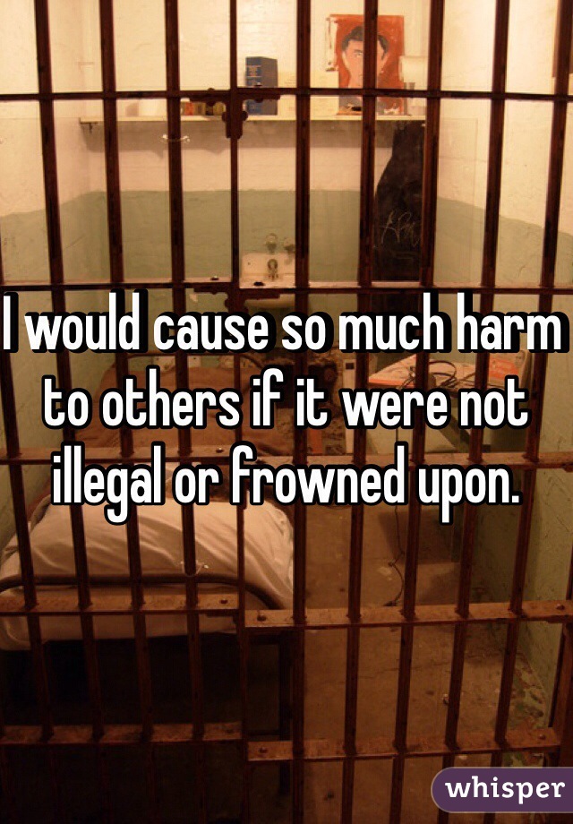 I would cause so much harm to others if it were not illegal or frowned upon. 