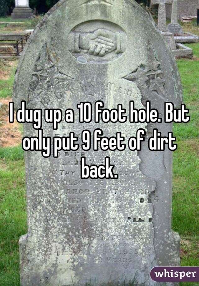 I dug up a 10 foot hole. But only put 9 feet of dirt back.