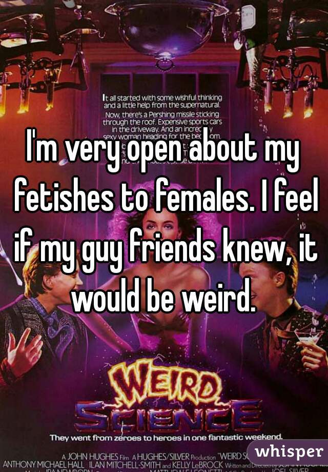 I'm very open about my fetishes to females. I feel if my guy friends knew, it would be weird. 