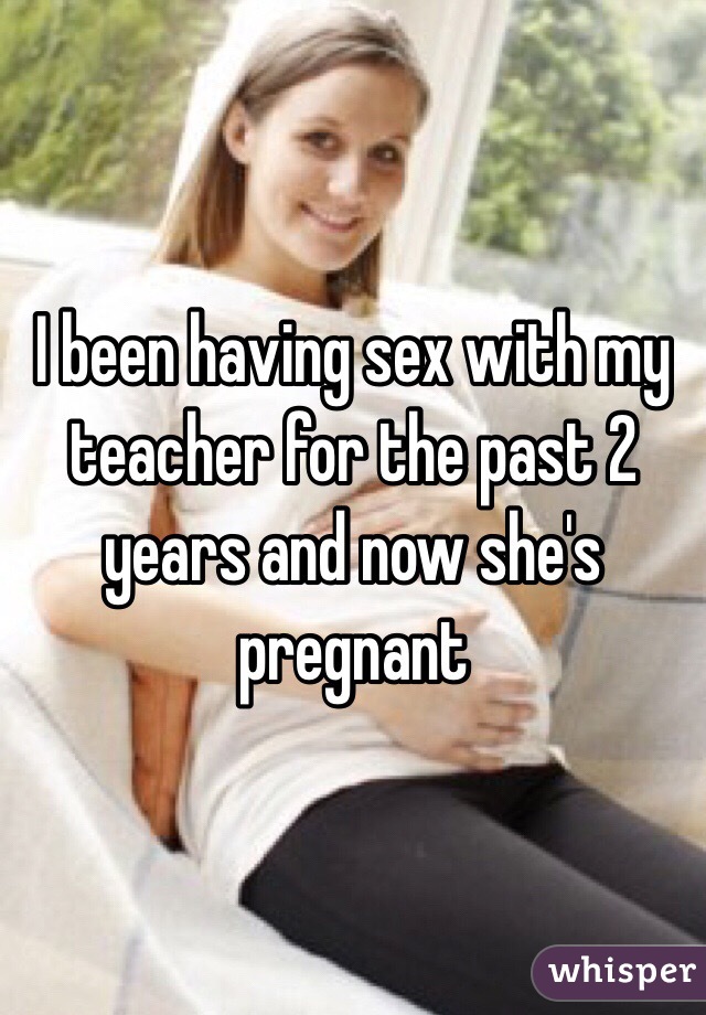 I been having sex with my teacher for the past 2 years and now she's pregnant 